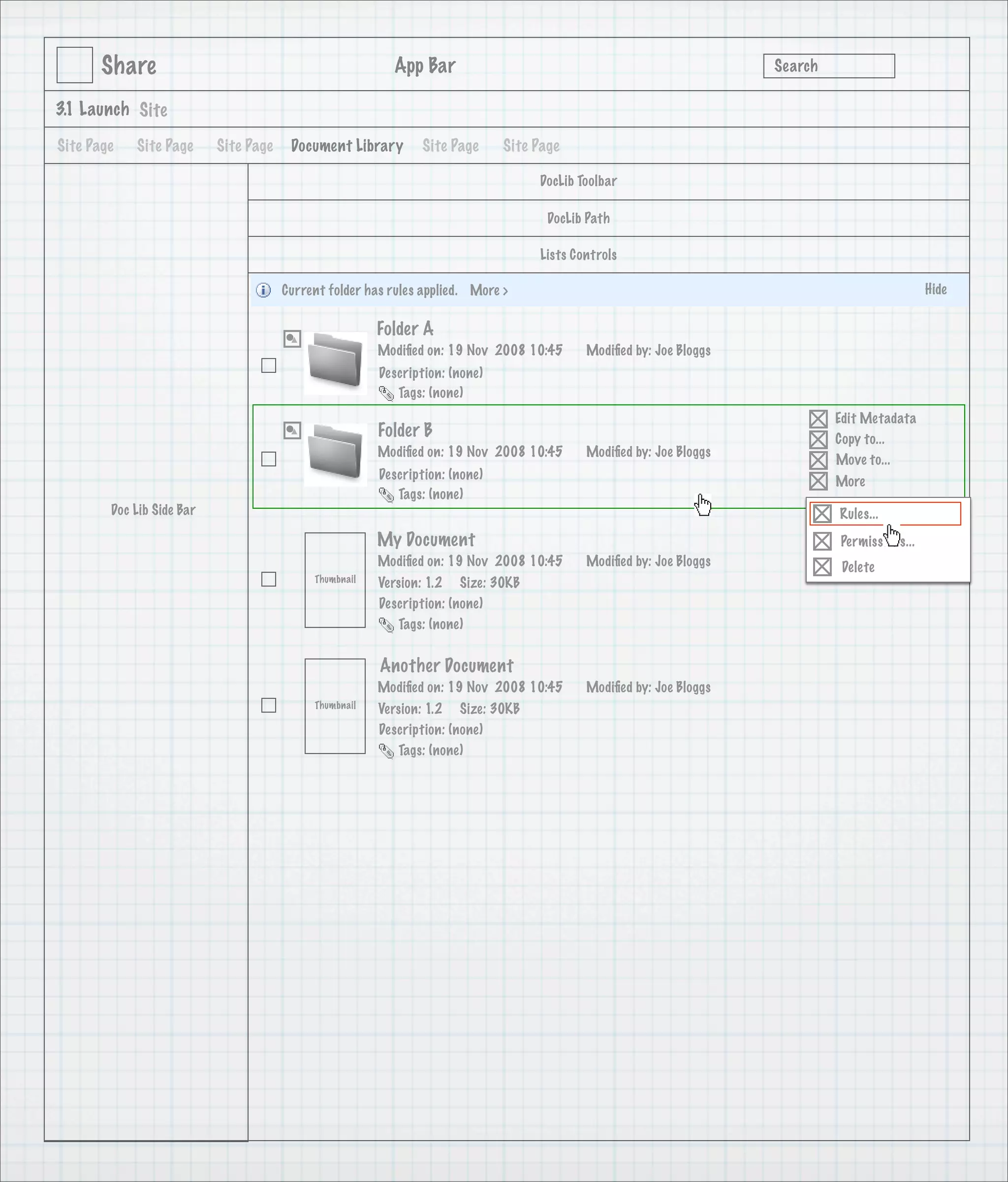 Share                                              App Bar                                                   Search

3.1 Launch Site

Site Page   Site Page      Site Page    Document Library       Site Page      Site Page

                                                                                   DocLib Toolbar

                                                                                     DocLib Path

                                                                                   Lists Controls

                                       Current folder has rules applied. More >                                                               Hide

                                                        Folder A
                                                        Modiﬁed on: 19 Nov 2008 10:45      Modiﬁed by: Joe Bloggs
                                                        Description: (none)
                                                           Tags: (none)
                                                                                                                             Edit Metadata
                                                        Folder B                                                             Copy to...
                                                        Modiﬁed on: 19 Nov 2008 10:45      Modiﬁed by: Joe Bloggs
                                                                                                                             Move to...
                                                        Description: (none)                                                  More
                                                           Tags: (none)
        Doc Lib Side Bar                                                                                                     Rules...
                                                        My Document                                                          Permissions...
                                                        Modiﬁed on: 19 Nov 2008 10:45      Modiﬁed by: Joe Bloggs             Delete
                                            Thumbnail   Version: 1.2 Size: 30KB
                                                        Description: (none)
                                                           Tags: (none)


                                                        Another Document
                                                        Modiﬁed on: 19 Nov 2008 10:45      Modiﬁed by: Joe Bloggs
                                            Thumbnail   Version: 1.2 Size: 30KB
                                                        Description: (none)
                                                           Tags: (none)
 