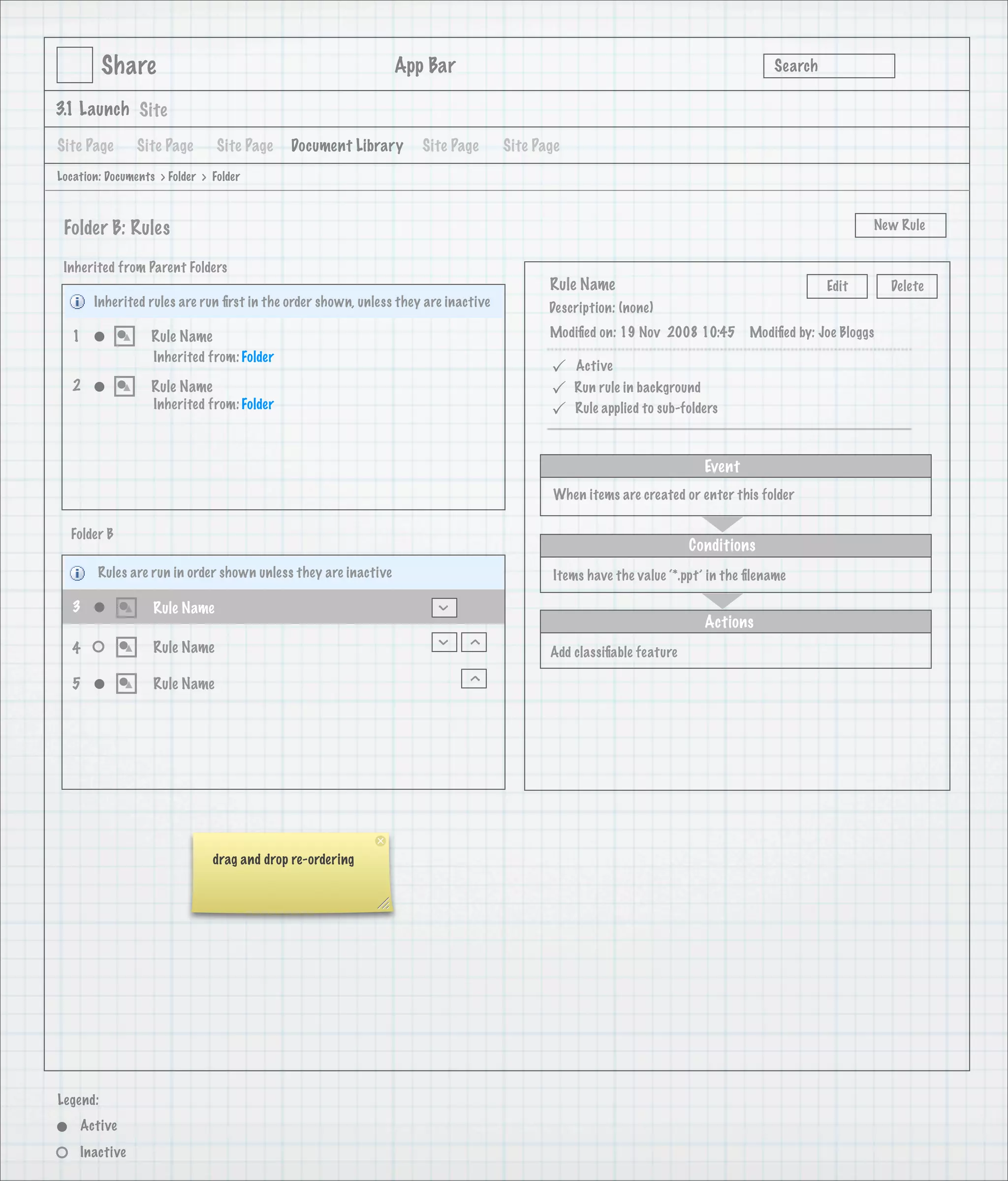 Share                                                 App Bar                                                            Search

3.1 Launch Site

Site Page       Site Page       Site Page   Document Library       Site Page       Site Page
Location: Documents > Folder > Folder



 Folder B: Rules                                                                                                                                    New Rule


 Inherited from Parent Folders
                                                                                          Rule Name                                         Edit        Delete
       Inherited rules are run ﬁrst in the order shown, unless they are inactive          Description: (none)

   1               Rule Name                                                              Modiﬁed on: 19 Nov 2008 10:45        Modiﬁed by: Joe Bloggs
                   Inherited from: Folder
                                                                                              Active
   2               Rule Name                                                                  Run rule in background
                   Inherited from: Folder
                                                                                              Rule applied to sub-folders



                                                                                                                       Event
                                                                                           When items are created or enter this folder

  Folder B
                                                                                                                    Conditions
        Rules are run in order shown unless they are inactive                              Items have the value ‘*.ppt’ in the ﬁlename

   3               Rule Name
                                                                      >




                                                                                                                       Actions
                                                                      >

                                                                           >




   4               Rule Name                                                              Add classiﬁable feature
                                                                           >




   5               Rule Name




                               drag and drop re-ordering




Legend:
    Active
    Inactive
 