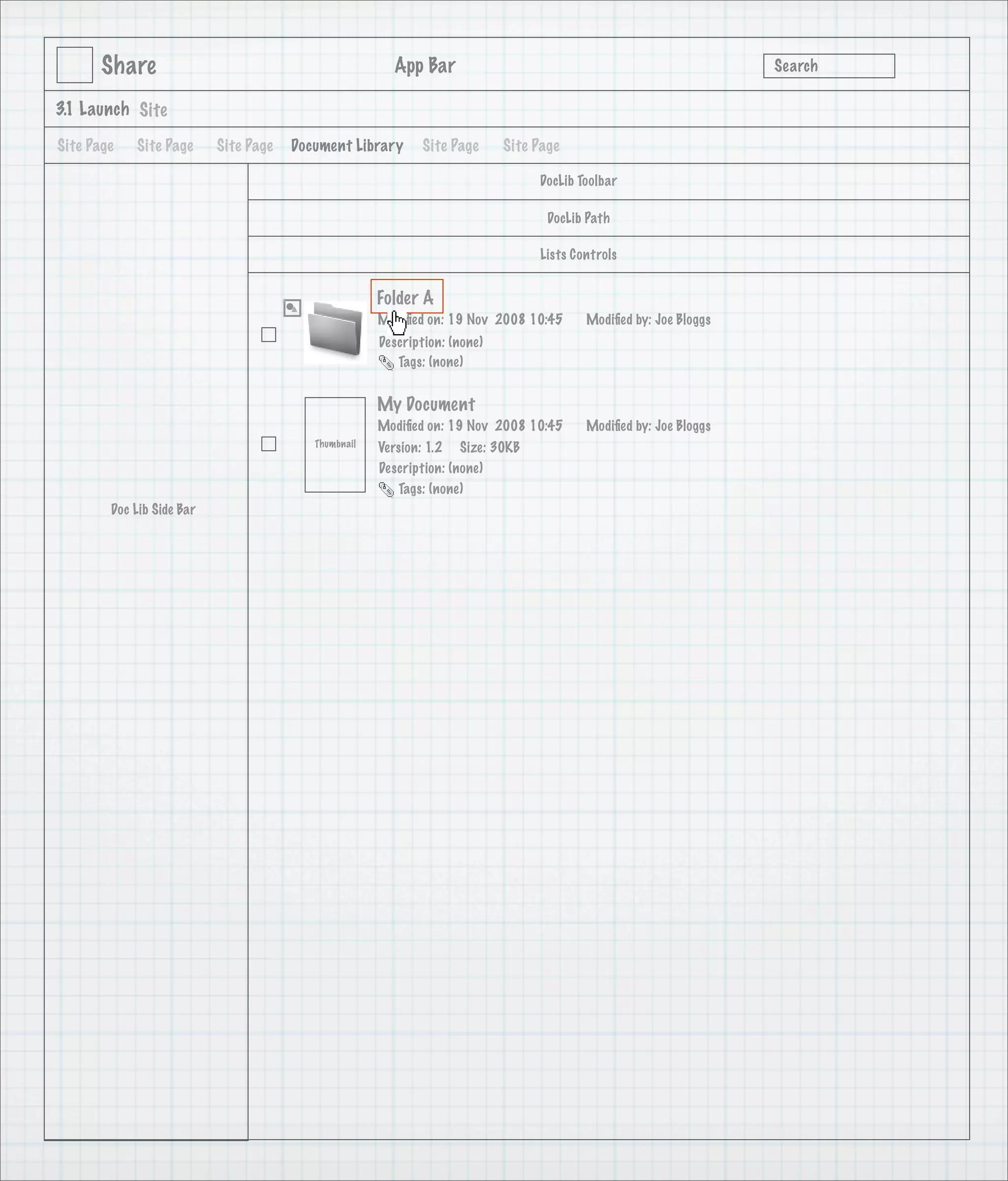 Share                                            App Bar                                                   Search

3.1 Launch Site

Site Page   Site Page      Site Page   Document Library      Site Page      Site Page

                                                                                 DocLib Toolbar

                                                                                   DocLib Path

                                                                                 Lists Controls


                                                      Folder A
                                                      Modiﬁed on: 19 Nov 2008 10:45      Modiﬁed by: Joe Bloggs
                                                      Description: (none)
                                                         Tags: (none)


                                                      My Document
                                                      Modiﬁed on: 19 Nov 2008 10:45      Modiﬁed by: Joe Bloggs
                                          Thumbnail   Version: 1.2 Size: 30KB
                                                      Description: (none)
                                                         Tags: (none)
        Doc Lib Side Bar
 