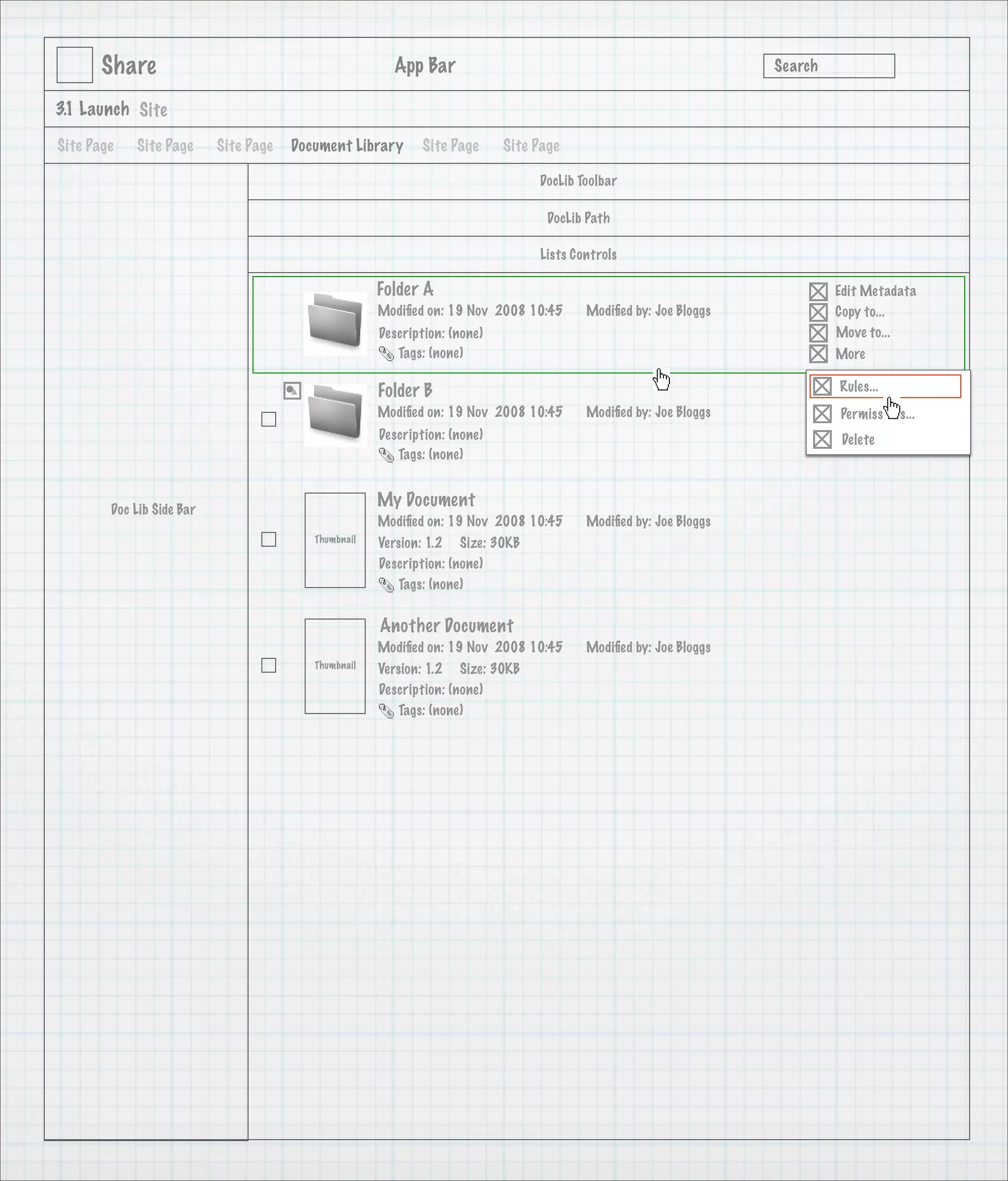 Share                                            App Bar                                                   Search

3.1 Launch Site

Site Page   Site Page      Site Page   Document Library      Site Page      Site Page

                                                                                 DocLib Toolbar

                                                                                   DocLib Path

                                                                                 Lists Controls

                                                      Folder A                                                             Edit Metadata
                                                      Modiﬁed on: 19 Nov 2008 10:45      Modiﬁed by: Joe Bloggs            Copy to...
                                                      Description: (none)                                                  Move to...
                                                         Tags: (none)                                                      More

                                                      Folder B                                                             Rules...
                                                      Modiﬁed on: 19 Nov 2008 10:45      Modiﬁed by: Joe Bloggs            Permissions...
                                                      Description: (none)                                                   Delete
                                                         Tags: (none)



        Doc Lib Side Bar
                                                      My Document
                                                      Modiﬁed on: 19 Nov 2008 10:45      Modiﬁed by: Joe Bloggs
                                          Thumbnail   Version: 1.2 Size: 30KB
                                                      Description: (none)
                                                         Tags: (none)


                                                      Another Document
                                                      Modiﬁed on: 19 Nov 2008 10:45      Modiﬁed by: Joe Bloggs
                                          Thumbnail   Version: 1.2 Size: 30KB
                                                      Description: (none)
                                                         Tags: (none)
 