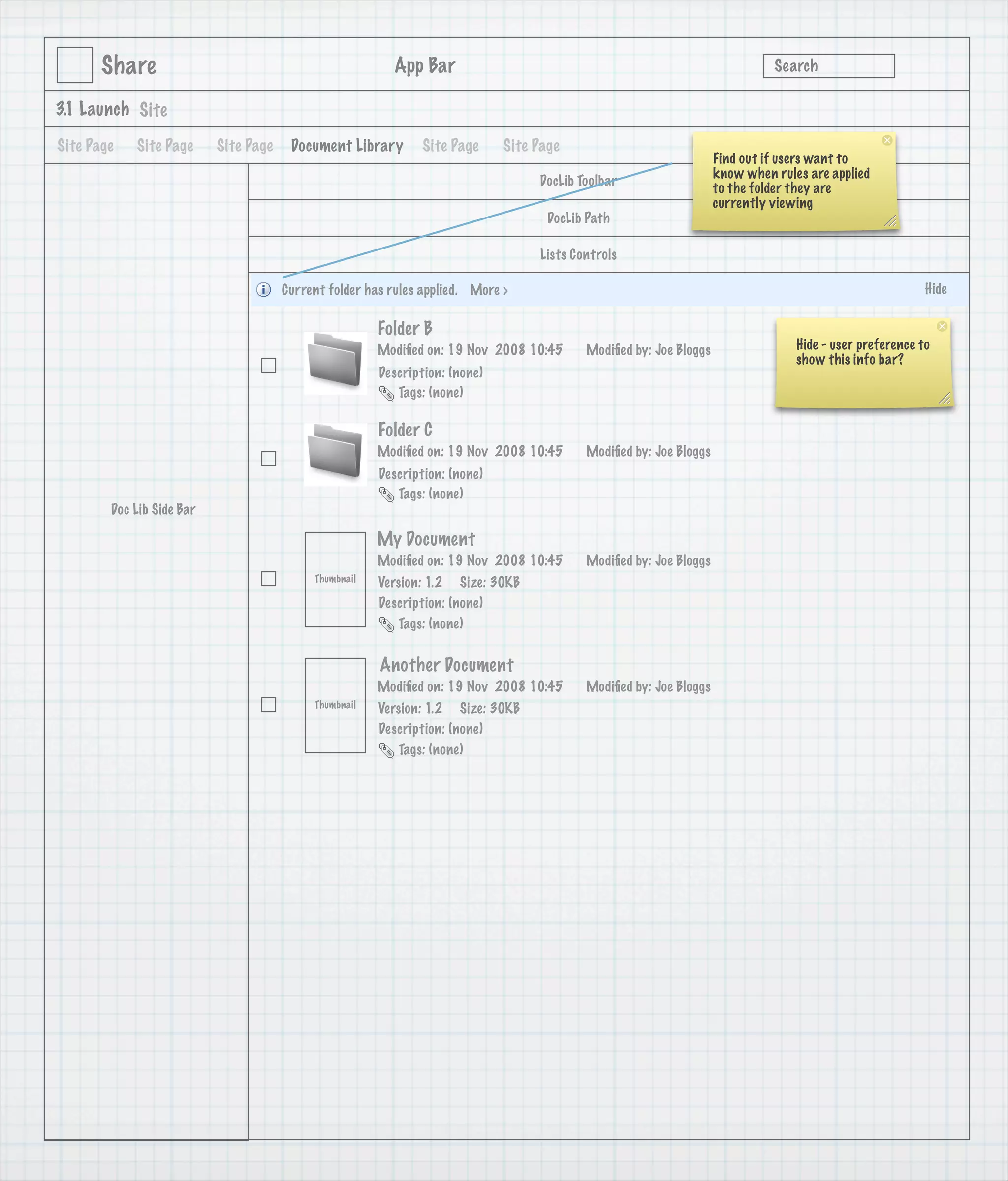 Share                                              App Bar                                                             Search

3.1 Launch Site

Site Page   Site Page      Site Page    Document Library       Site Page      Site Page
                                                                                                                    Find out if users want to
                                                                                                                    know when rules are applied
                                                                                   DocLib Toolbar
                                                                                                                    to the folder they are
                                                                                                                    currently viewing
                                                                                     DocLib Path

                                                                                   Lists Controls

                                       Current folder has rules applied. More >                                                                           Hide

                                                        Folder B
                                                        Modiﬁed on: 19 Nov 2008 10:45      Modiﬁed by: Joe Bloggs                 Hide - user preference to
                                                                                                                                  show this info bar?
                                                        Description: (none)
                                                           Tags: (none)

                                                        Folder C
                                                        Modiﬁed on: 19 Nov 2008 10:45      Modiﬁed by: Joe Bloggs
                                                        Description: (none)
                                                           Tags: (none)
        Doc Lib Side Bar

                                                        My Document
                                                        Modiﬁed on: 19 Nov 2008 10:45      Modiﬁed by: Joe Bloggs
                                            Thumbnail   Version: 1.2 Size: 30KB
                                                        Description: (none)
                                                           Tags: (none)


                                                        Another Document
                                                        Modiﬁed on: 19 Nov 2008 10:45      Modiﬁed by: Joe Bloggs
                                            Thumbnail   Version: 1.2 Size: 30KB
                                                        Description: (none)
                                                           Tags: (none)
 