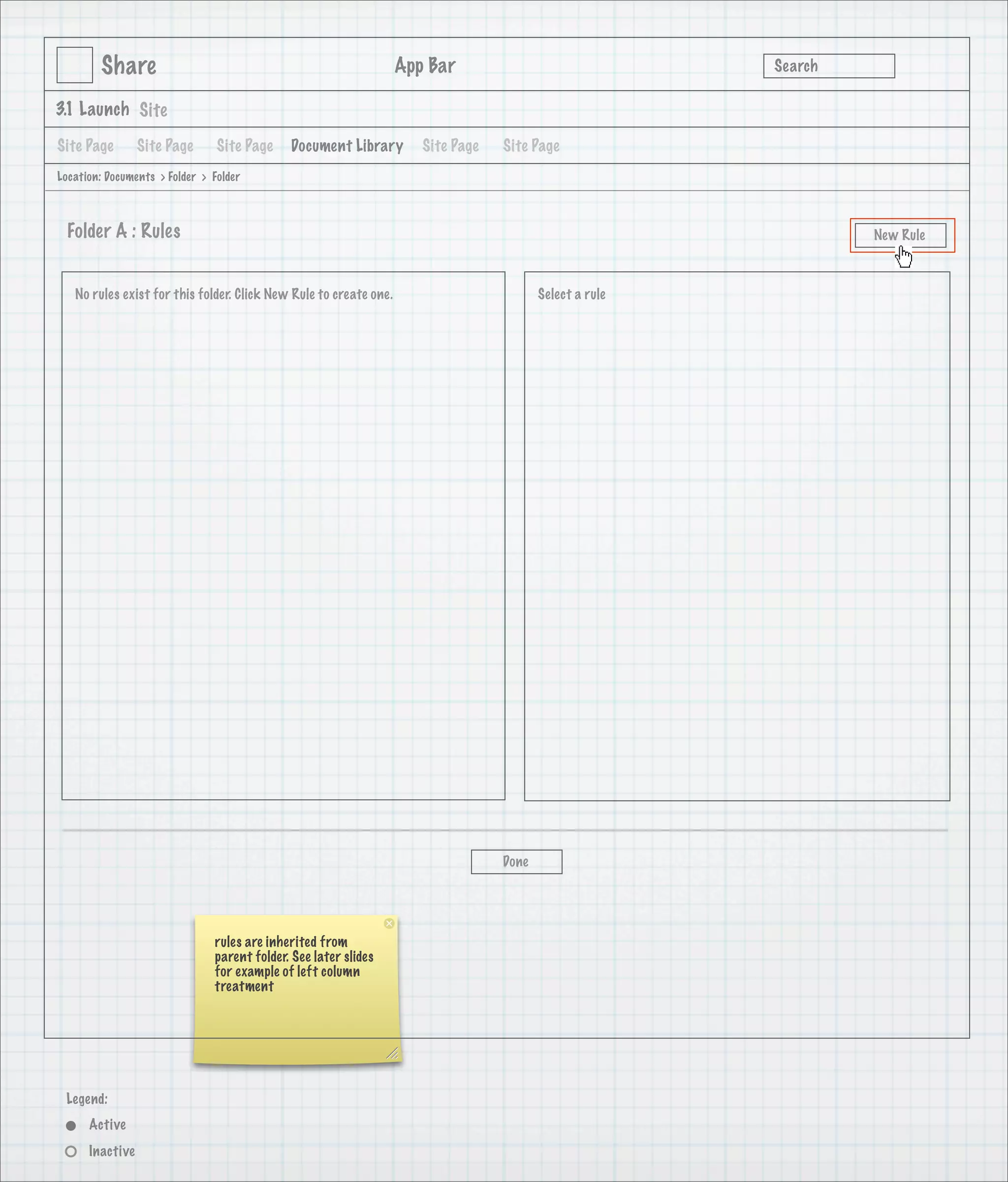 Share                                                      App Bar                               Search

3.1 Launch Site

Site Page        Site Page      Site Page    Document Library         Site Page   Site Page
Location: Documents > Folder > Folder



 Folder A : Rules                                                                                                 New Rule



   No rules exist for this folder. Click New Rule to create one.                         Select a rule




                                                                                  Done




                               rules are inherited from
                               parent folder. See later slides
                               for example of left column
                               treatment




 Legend:
      Active
      Inactive
 