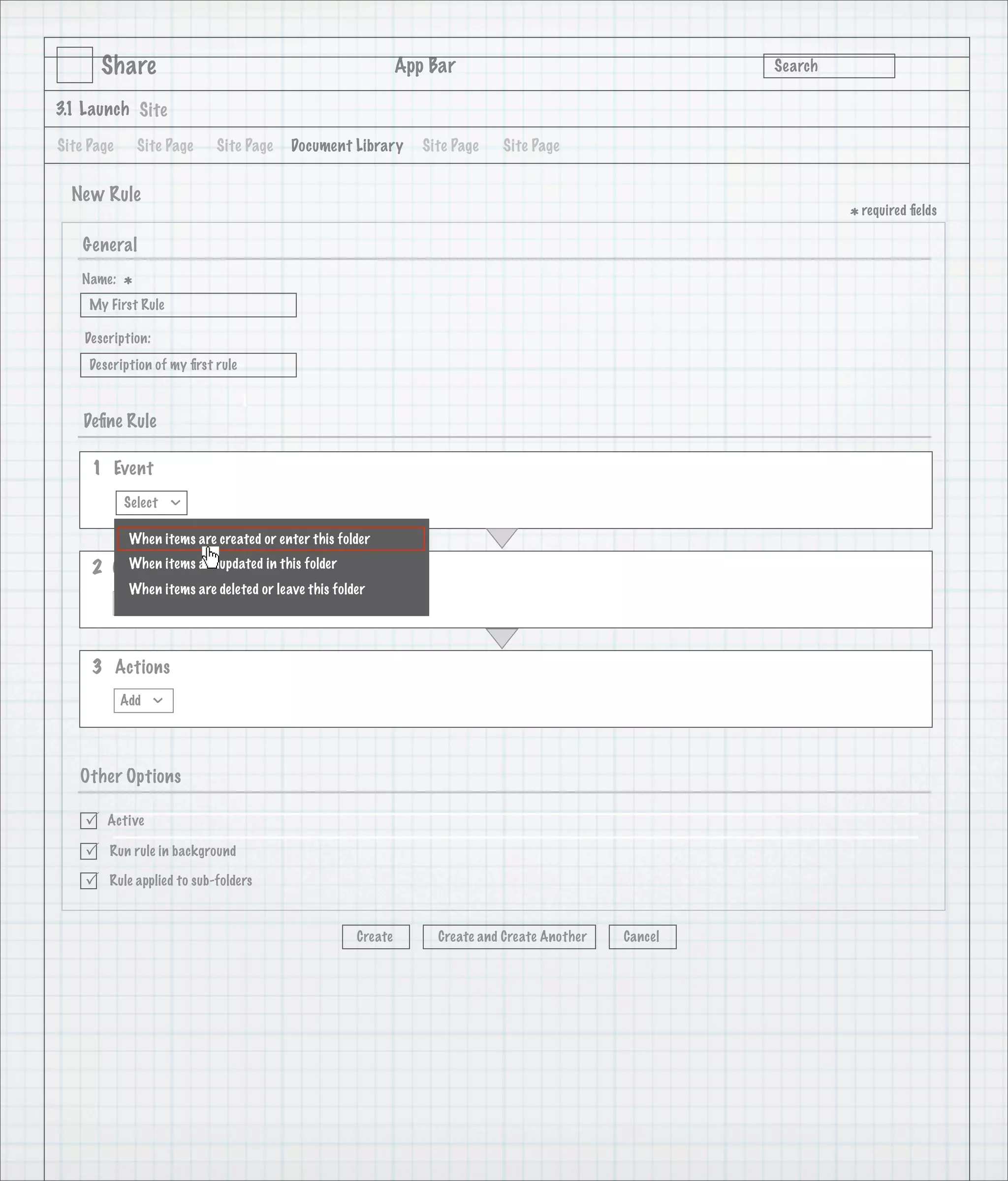 Share                                                  App Bar                                   Search

3.1 Launch Site

Site Page       Site Page    Site Page    Document Library        Site Page   Site Page


  New Rule
                                                                                                                  * required ﬁelds
    General
   Name:
            *
     My First Rule

    Description:
     Description of my ﬁrst rule

                                   1
    Deﬁne Rule

     1 Event
            Select
                      >




             When items are created or enter this folder

     2 Condition are updated in this folder
         When items
             When items are deleted or leave this folder
            Add



     3 Actions
            Add
                  >




   Other Options

       Active

       Run rule in background

       Rule applied to sub-folders



                                                      Create        Create and Create Another   Cancel
 