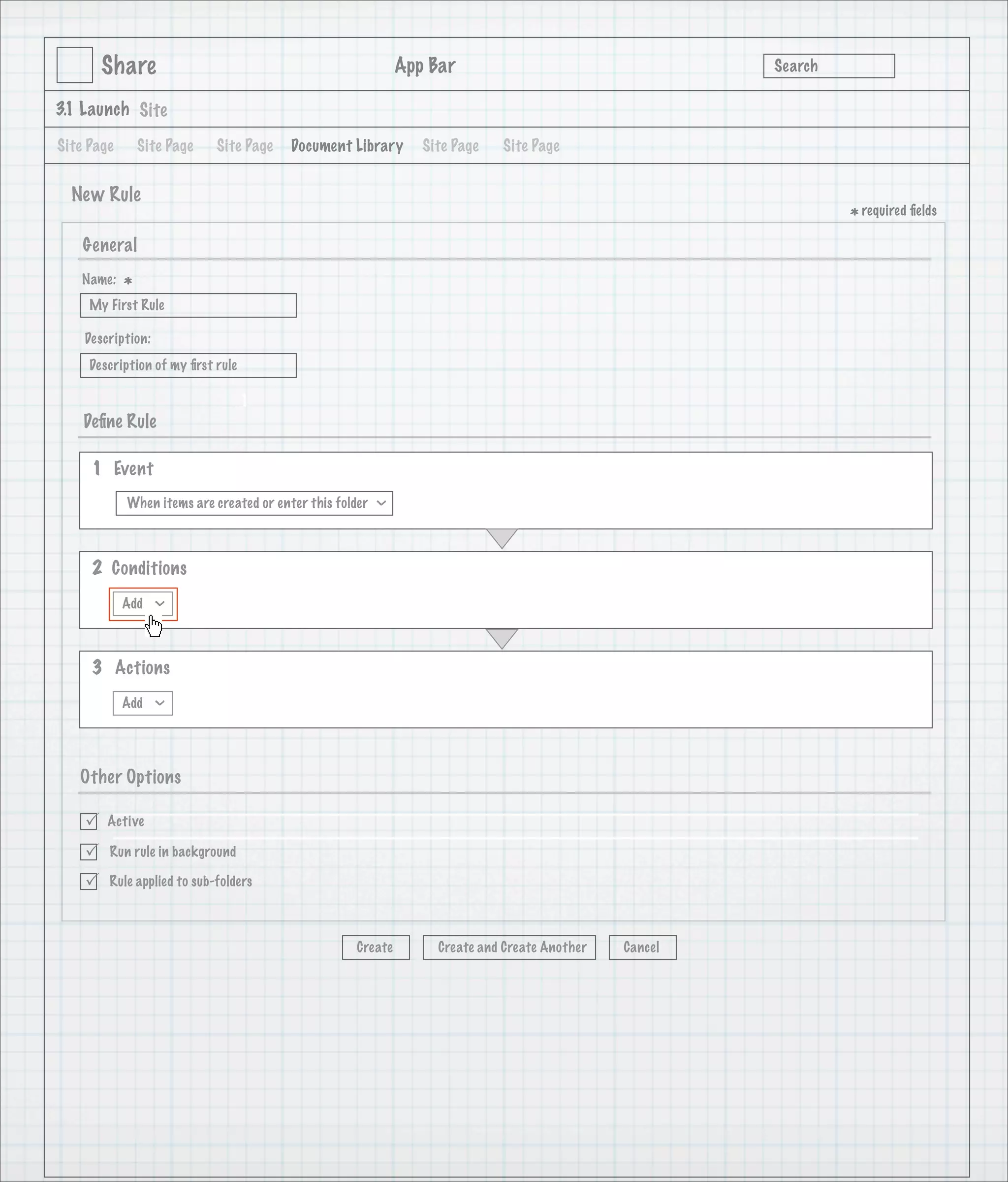 Share                                                 App Bar                                   Search

3.1 Launch Site

Site Page       Site Page   Site Page    Document Library        Site Page   Site Page


  New Rule
                                                                                                                 * required ﬁelds
    General
   Name:
            *
     My First Rule

    Description:
     Description of my ﬁrst rule

                                   1
    Deﬁne Rule

     1 Event
            When items are created or enter this folder
                                                          >




     2 Conditions
            Add
                   >




     3 Actions
            Add
                   >




   Other Options

       Active

       Run rule in background

       Rule applied to sub-folders



                                                     Create        Create and Create Another   Cancel
 