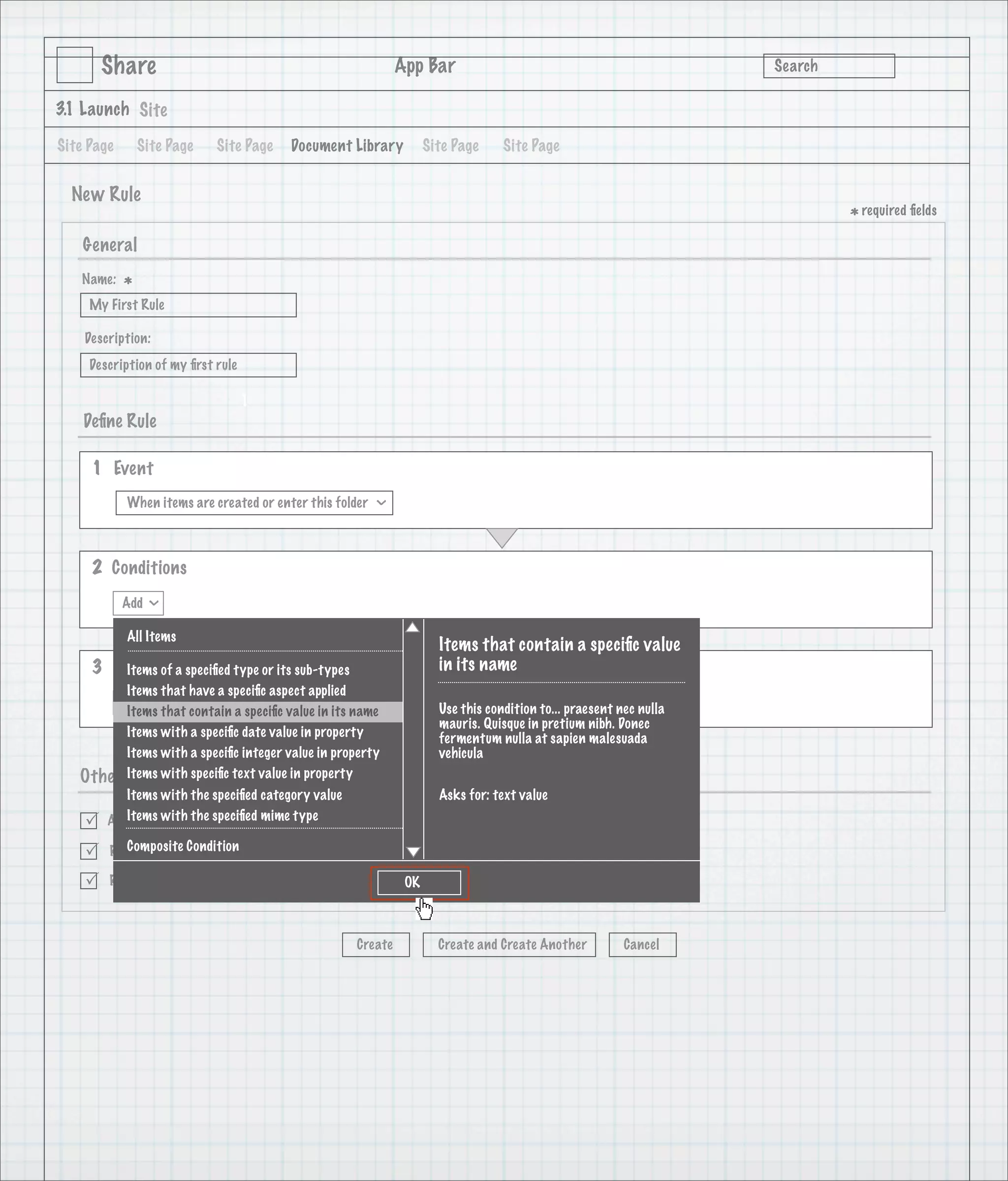 Share                                                 App Bar                                               Search

3.1 Launch Site

Site Page       Site Page   Site Page    Document Library           Site Page     Site Page


  New Rule
                                                                                                                             * required ﬁelds
    General
   Name:
            *
     My First Rule

    Description:
     Description of my ﬁrst rule

                                   1
    Deﬁne Rule

     1 Event
            When items are created or enter this folder
                                                          >




     2 Conditions
            Add
                  >




            All Items
                                                                      Items that contain a speciﬁc value
     3 Actions a speciﬁed type or its sub-types
        Items of                                                      in its name
         Items that have a speciﬁc aspect applied
        Add                                                           Use this condition to... praesent nec nulla
         Items that contain a speciﬁc value in its name
                                                                      mauris. Quisque in pretium nibh. Donec
         Items with a speciﬁc date value in property                  fermentum nulla at sapien malesuada
         Items with a speciﬁc integer value in property               vehicula
   Other Options speciﬁc text value in property
         Items with
           Items with the speciﬁed category value                     Asks for: text value

       Active with the speciﬁed mime type
           Items

          Composite Condition
       Run rule in background

       Rule applied to sub-folders                            OK



                                                     Create           Create and Create Another          Cancel
 