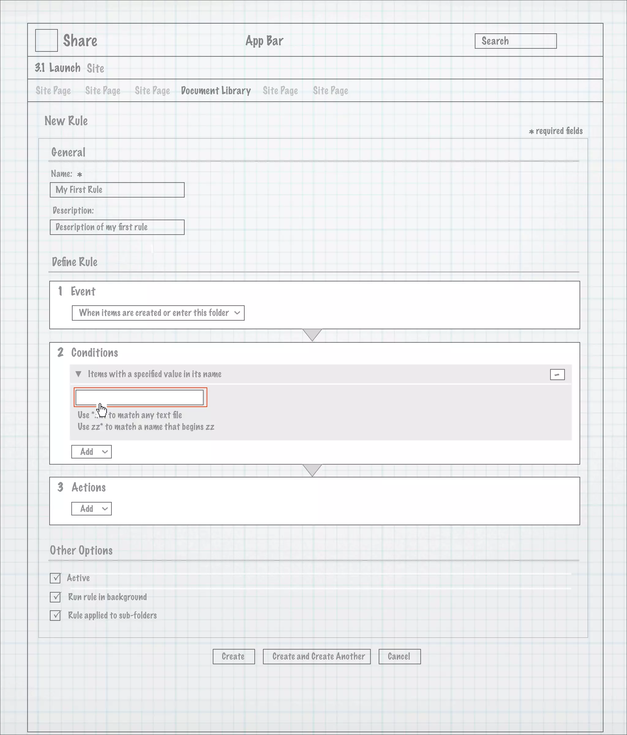 Share                                                      App Bar                                   Search

3.1 Launch Site

Site Page       Site Page    Site Page     Document Library           Site Page   Site Page


  New Rule
                                                                                                                      * required ﬁelds
    General
   Name:
            *
     My First Rule

    Description:
     Description of my ﬁrst rule

                                   1
    Deﬁne Rule

     1 Event
            When items are created or enter this folder
                                                            >




     2 Conditions
                Items with a speciﬁed value in its name                                                                      -

            Use *.txt to match any text ﬁle
            Use zz* to match a name that begins zz

            Add
                   >




     3 Actions
            Add
                   >




   Other Options

       Active

       Run rule in background

       Rule applied to sub-folders



                                                          Create        Create and Create Another   Cancel
 