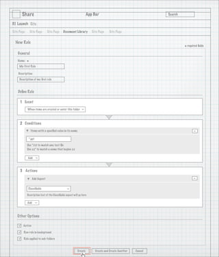 Share                                                      App Bar                                   Search

3.1 Launch Site

Site Page       Site Page     Site Page      Document Library         Site Page   Site Page


  New Rule
                                                                                                                      * required ﬁelds
    General
   Name:
            *
     My First Rule

    Description:
     Description of my ﬁrst rule

                                   1
    Deﬁne Rule

     1 Event
            When items are created or enter this folder
                                                              >




     2 Conditions
                Items with a speciﬁed value in its name                                                                      -
             *.ppt

            Use *.txt to match any text ﬁle
            Use zz* to match a name that begins zz

            Add
                     >




     3 Actions

                 Add Aspect                                                                                                  -
             Classiﬁable
                                                >




            Description text of the Classiﬁable aspect will go here

            Add
                     >




   Other Options

       Active

       Run rule in background

       Rule applied to sub-folders



                                                          Create        Create and Create Another   Cancel
 