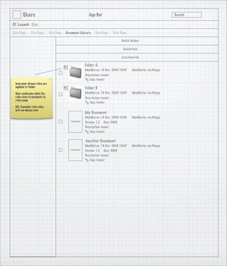 Share                                              App Bar                                                   Search

3.1 Launch Site

Site Page    Site Page       Site Page   Document Library      Site Page      Site Page

                                                                                   DocLib Toolbar

                                                                                     DocLib Path

                                                                                   Lists Controls

                                                        Folder A
                                                        Modiﬁed on: 19 Nov 2008 10:45      Modiﬁed by: Joe Bloggs
                                                        Description: (none)
                                                           Tags: (none)
 Icon now shows rules are
 applied to folder.                                     Folder B
 User could also click the                              Modiﬁed on: 19 Nov 2008 10:45      Modiﬁed by: Joe Bloggs
 rules icon to navigate to                              Description: (none)
 rules page
                                                           Tags: (none)
 UX: Consider rich rules
 info on mouse over
         Doc Lib Side Bar
                                                        My Document
                                                        Modiﬁed on: 19 Nov 2008 10:45      Modiﬁed by: Joe Bloggs
                                            Thumbnail   Version: 1.2 Size: 30KB
                                                        Description: (none)
                                                           Tags: (none)


                                                        Another Document
                                                        Modiﬁed on: 19 Nov 2008 10:45      Modiﬁed by: Joe Bloggs
                                            Thumbnail   Version: 1.2 Size: 30KB
                                                        Description: (none)
                                                           Tags: (none)
 