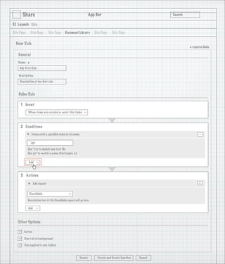 Share                                                      App Bar                                   Search

3.1 Launch Site

Site Page       Site Page     Site Page      Document Library         Site Page   Site Page


  New Rule
                                                                                                                      * required ﬁelds
    General
   Name:
            *
     My First Rule

    Description:
     Description of my ﬁrst rule

                                   1
    Deﬁne Rule

     1 Event
            When items are created or enter this folder
                                                              >




     2 Conditions
                Items with a speciﬁed value in its name                                                                      -
             *.ppt

            Use *.txt to match any text ﬁle
            Use zz* to match a name that begins zz

            Add
                     >




     3 Actions

                 Add Aspect                                                                                                  -
             Classiﬁable
                                                >




            Description text of the Classiﬁable aspect will go here

            Add
                     >




   Other Options

       Active

       Run rule in background

       Rule applied to sub-folders



                                                          Create        Create and Create Another   Cancel
 