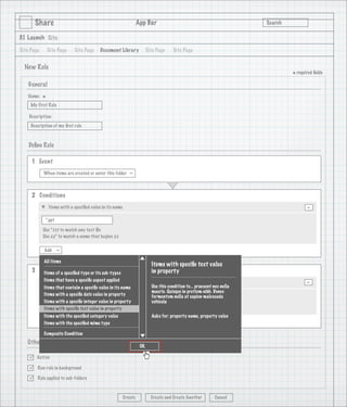 Share                                                      App Bar                                                 Search

3.1 Launch Site

Site Page       Site Page     Site Page      Document Library              Site Page     Site Page


  New Rule
                                                                                                                                    * required ﬁelds
    General
   Name:
            *
     My First Rule

    Description:
     Description of my ﬁrst rule

                                   1
    Deﬁne Rule

     1 Event
            When items are created or enter this folder
                                                              >




     2 Conditions
                Items with a speciﬁed value in its name                                                                                    -
             *.ppt

            Use *.txt to match any text ﬁle
            Use zz* to match a name that begins zz

            Add
                     >




            All Items
                                                                             Items with speciﬁc text value
     3 Actions a speciﬁed type or its sub-types
        Items of                                                             in property
            Items that have a speciﬁc aspect applied
                Add Aspect                                                                                                                 -
                              >




            Items that contain a speciﬁc value in its name                   Use this condition to... praesent nec nulla
                                                                             mauris. Quisque in pretium nibh. Donec
            Items with a speciﬁc date value in property                      fermentum nulla at sapien malesuada
             Classiﬁable
                                                >




            Items with a speciﬁc integer value in property                   vehicula
            Items with speciﬁc text value in property
            Description text of the Classiﬁable aspect will go here
            Items with the speciﬁed category value                           Asks for: property name, property value
            Add with the speciﬁed mime type
                     >




            Items

            Composite Condition
   Other Options
                                                                      OK

       Active

       Run rule in background

       Rule applied to sub-folders



                                                          Create             Create and Create Another          Cancel
 