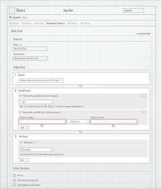 Share                                                     App Bar                                           Search

3.1 Launch Site

Site Page       Site Page     Site Page      Document Library         Site Page       Site Page


  New Rule
                                                                                                                             * required ﬁelds
    General
   Name:
            *
     My First Rule

    Description:
     Description of my ﬁrst rule

                                   1
    Deﬁne Rule

     1 Event
            When items are created or enter this folder
                                                              >




     2 Conditions
                Items with a speciﬁed value in its name                                                                             -
             *.ppt

            Use *.txt to match any text ﬁle. Use zz* to match a name that begins zz

                Items with a speciﬁc text value in property                                                                         -
            Property name:                                                                        Property value:
                                                                        Is Equal to
                                                                                          >




            Add
                     >




     3 Actions

                 Add Aspect
                              >




             Classiﬁable
                                                >




            Description text of the Classiﬁable aspect will go here

            Add
                     >




   Other Options

       Active

       Run rule in background

       Rule applied to sub-folders
 