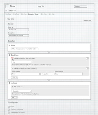 Share                                                     App Bar                                           Search

3.1 Launch Site

Site Page       Site Page     Site Page      Document Library         Site Page       Site Page


  New Rule
                                                                                                                             * required ﬁelds
    General
   Name:
            *
     My First Rule

    Description:
     Description of my ﬁrst rule

                                   1
    Deﬁne Rule

     1 Event
            When items are created or enter this folder
                                                              >




     2 Conditions
                Items with a speciﬁed value in its name                                                                             -
             *.ppt

            Use *.txt to match any text ﬁle. Use zz* to match a name that begins zz

                Items with a speciﬁc text value in property                                                                         -
            Property name:                                                                        Property value:
            Name                                                        Is Equal to               Value
                                                                                          >




            Add
                     >




     3 Actions

                 Add Aspect
                              >




             Classiﬁable
                                                >




            Description text of the Classiﬁable aspect will go here

            Add
                     >




   Other Options

       Active

       Run rule in background

       Rule applied to sub-folders
 