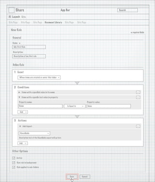 Share                                                     App Bar                                           Search

3.1 Launch Site

Site Page       Site Page     Site Page      Document Library         Site Page       Site Page


  New Rule
                                                                                                                             * required ﬁelds
    General
   Name:
            *
     My First Rule

    Description:
     Description of my ﬁrst rule

                                   1
    Deﬁne Rule

     1 Event
            When items are created or enter this folder
                                                              >




     2 Conditions
                Items with a speciﬁed value in its name                                                                             -
                Items with a speciﬁc text value in property                                                                         -
            Property name:                                                                        Property value:
            Name                                                        Is Equal to                Value
                                                                                          >




            Add
                   >




     3 Actions

                 Add Aspect                                                                                                         -
             Classiﬁable
                                                >




            Description text of the Classiﬁable aspect will go here

            Add
                   >




   Other Options

       Active

       Run rule in background

       Rule applied to sub-folders



                                                                           Save           Cancel
 