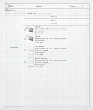Share                                            App Bar                                                   Search

3.1 Launch Site

Site Page   Site Page      Site Page   Document Library      Site Page      Site Page

                                                                                 DocLib Toolbar

                                                                                   DocLib Path

                                                                                 Lists Controls

                                                      Folder A
                                                      Modiﬁed on: 19 Nov 2008 10:45      Modiﬁed by: Joe Bloggs
                                                      Description: (none)
                                                         Tags: (none)

                                                      Folder B
                                                      Modiﬁed on: 19 Nov 2008 10:45      Modiﬁed by: Joe Bloggs
                                                      Description: (none)
                                                         Tags: (none)



        Doc Lib Side Bar
                                                      My Document
                                                      Modiﬁed on: 19 Nov 2008 10:45      Modiﬁed by: Joe Bloggs
                                          Thumbnail   Version: 1.2 Size: 30KB
                                                      Description: (none)
                                                         Tags: (none)


                                                      Another Document
                                                      Modiﬁed on: 19 Nov 2008 10:45      Modiﬁed by: Joe Bloggs
                                          Thumbnail   Version: 1.2 Size: 30KB
                                                      Description: (none)
                                                         Tags: (none)
 