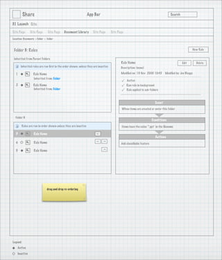 Share                                                 App Bar                                                            Search

3.1 Launch Site

Site Page       Site Page       Site Page   Document Library       Site Page       Site Page
Location: Documents > Folder > Folder



 Folder B: Rules                                                                                                                                    New Rule


 Inherited from Parent Folders
                                                                                          Rule Name                                         Edit        Delete
       Inherited rules are run ﬁrst in the order shown, unless they are inactive          Description: (none)

   1               Rule Name                                                              Modiﬁed on: 19 Nov 2008 10:45        Modiﬁed by: Joe Bloggs
                   Inherited from: Folder
                                                                                              Active
   2               Rule Name                                                                  Run rule in background
                   Inherited from: Folder
                                                                                              Rule applied to sub-folders



                                                                                                                       Event
                                                                                           When items are created or enter this folder

  Folder B
                                                                                                                    Conditions
        Rules are run in order shown unless they are inactive                              Items have the value ‘*.ppt’ in the ﬁlename

   3               Rule Name
                                                                      >




                                                                                                                       Actions
                                                                      >

                                                                           >




   4               Rule Name                                                              Add classiﬁable feature
                                                                           >




   5               Rule Name




                               drag and drop re-ordering




Legend:
    Active
    Inactive
 