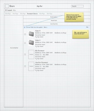 Share                                              App Bar                                                             Search

3.1 Launch Site

Site Page   Site Page      Site Page    Document Library       Site Page      Site Page
                                                                                                                    Find out if users want to
                                                                                                                    know when rules are applied
                                                                                   DocLib Toolbar
                                                                                                                    to the folder they are
                                                                                                                    currently viewing
                                                                                     DocLib Path

                                                                                   Lists Controls

                                       Current folder has rules applied. More >                                                                           Hide

                                                        Folder B
                                                        Modiﬁed on: 19 Nov 2008 10:45      Modiﬁed by: Joe Bloggs                 Hide - user preference to
                                                                                                                                  show this info bar?
                                                        Description: (none)
                                                           Tags: (none)

                                                        Folder C
                                                        Modiﬁed on: 19 Nov 2008 10:45      Modiﬁed by: Joe Bloggs
                                                        Description: (none)
                                                           Tags: (none)
        Doc Lib Side Bar

                                                        My Document
                                                        Modiﬁed on: 19 Nov 2008 10:45      Modiﬁed by: Joe Bloggs
                                            Thumbnail   Version: 1.2 Size: 30KB
                                                        Description: (none)
                                                           Tags: (none)


                                                        Another Document
                                                        Modiﬁed on: 19 Nov 2008 10:45      Modiﬁed by: Joe Bloggs
                                            Thumbnail   Version: 1.2 Size: 30KB
                                                        Description: (none)
                                                           Tags: (none)
 