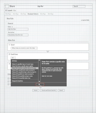 Share                                                 App Bar                                               Search

3.1 Launch Site

Site Page       Site Page   Site Page    Document Library           Site Page     Site Page


  New Rule
                                                                                                                             * required ﬁelds
    General
   Name:
            *
     My First Rule

    Description:
     Description of my ﬁrst rule

                                   1
    Deﬁne Rule

     1 Event
            When items are created or enter this folder
                                                          >




     2 Conditions
            Add
                  >




            All Items
                                                                      Items that contain a speciﬁc value
     3 Actions a speciﬁed type or its sub-types
        Items of                                                      in its name
         Items that have a speciﬁc aspect applied
        Add                                                           Use this condition to... praesent nec nulla
         Items that contain a speciﬁc value in its name
                                                                      mauris. Quisque in pretium nibh. Donec
         Items with a speciﬁc date value in property                  fermentum nulla at sapien malesuada
         Items with a speciﬁc integer value in property               vehicula
   Other Options speciﬁc text value in property
         Items with
           Items with the speciﬁed category value                     Asks for: text value

       Active with the speciﬁed mime type
           Items

          Composite Condition
       Run rule in background

       Rule applied to sub-folders                            OK



                                                     Create           Create and Create Another          Cancel
 