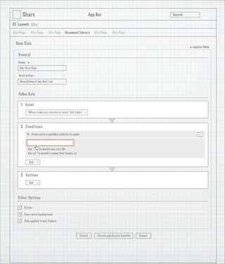 Share                                                      App Bar                                   Search

3.1 Launch Site

Site Page       Site Page    Site Page     Document Library           Site Page   Site Page


  New Rule
                                                                                                                      * required ﬁelds
    General
   Name:
            *
     My First Rule

    Description:
     Description of my ﬁrst rule

                                   1
    Deﬁne Rule

     1 Event
            When items are created or enter this folder
                                                            >




     2 Conditions
                Items with a speciﬁed value in its name                                                                      -

            Use *.txt to match any text ﬁle
            Use zz* to match a name that begins zz

            Add
                   >




     3 Actions
            Add
                   >




   Other Options

       Active

       Run rule in background

       Rule applied to sub-folders



                                                          Create        Create and Create Another   Cancel
 