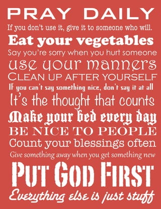 pray daily
If you don’t use it, give it to someone who will.

Eat your vegetables

Say you’re sorry when you hurt someone

use your manners

Clean up after yourself
If you can’t say something nice, don’t say it at all

It’s the thought that counts

Make your bed every day
Be nice to people
Count your blessings often
Give  something  away  when  you  get  something  new

Put GodisFirst
Everything else just stuff

 