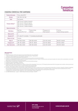 MARKETING
EPTV REDE
marketing@eptv.com.br
(19) 3776-6445
comercial.eptv.com.br
Observações Gerais:
•	 Preço fixo.
•	 Prazo de comercialização: até 40 dias úteis antes do início da veiculação (Simples Assim / Seu rico dinheirinho);
•	
(1)
Cidade Folia: Período de veiculação de 01 a 09/fevereiro/2016. Prazo de comercialização: 21/dezembro/2015;
•	 Este produto não prevê prioridade de compra para o portfólio de vídeos 2017;
•	 Produção do VT: o material será produzido pela EPTV, e são exclusivos dos anunciantes somente nos mercados por eles adquiridos;
•	 A assinatura é de responsabilidade do anunciante e deverá ter 7” de imagens em movimento e texto com até 12 palavras. Lembramos que estas caracterizações não podem conter menção a ofertas e promoções/preços, tanto em vídeo
quanto em áudio, conforme manual de Formatos Comerciais da Globo;
•	 Entrega do material: a assinatura deve ser entregue pelo cliente até 7 dias úteis antes da data de veiculação;
•	 A assinatura do material será precedida por “oferecimento”;
•	 Condições de pagamento: Mídia TV e Produção do VT: 15 d.f.m.;
•	 A mídia básica será administrada pelo Marketing da EPTV e poderá ser alterada conforme disponibilidade. Caso isso ocorra, a EPTV compensará automaticamente dentro de um programa similar, mantendo a relação do previsto versus
exibido no total do projeto. O acerto de contas dar-se-á no final do projeto pelo total de inserções exibidas;
•	 Pós-venda: o cliente receberá um relatório o final da veiculação, a ser desenvolvido pelo Marketing EPTV;
•	 Este material é de propriedade da EPTV, para utilização privada e é proibida a reprodução total ou parcial, por qualquer meio ou processo, especialmente por sistemas gráficos, microfílmicos, reprográficos, fonográficos e videográficos,
bem como qualquer alteração/edição em seu conteúdo. Essas proibições aplicam-se também às características gráficas da obra e à sua editoração. Proibido o uso não autorizado sob pena de responsabilização dos infratores;
•	
(2)
Previsão com base na simulação realizada em 23/set/2015 no Sistema de Informações de Mídia da TV Globo, podendo variar em função do período de exibição do plano;
•	
(3)
Programação local: Jornal da EPTV 1ª Edição, exibido de seg. a sáb, às 12h; Mais Caminhos, exibido aos sábados, às 8h.
•	 Fonte: IBOPE Media Workstation – Campinas – Julho/2015, Ribeirão Preto/São Carlos/Varginha – Maio/2015.
Período de Veiculação 9 dias a definir/2016(1)
Mercado CAM / RIB / SCA / VAR
Target Geral pessoas
Previsão individual (2)
CAM: Cerca de 2 milhões de impactos
RIB: Cerca de 2 milhões de impactos
SCA: Cerca de 1,4 milhão de impactos
VAR: Cerca de 1,7 milhão de impactos
Número de Inserções 18
Mídia Básica
Bem Estar
Jornal da EPTV 1ª Ed.(3)
Sessão da Tarde
Malhação
Programa do Jô
Mais Caminhos(3)
É de Casa
Show de Domingo vespertino
Número de VTs 3
Duração do VT 30”, sendo 23” de conteúdo + 7” de assinatura do patrocinador
Número de Cotas Exclusiva
Mídia TV CAM: R$ 57.330,00 RIB: R$ 29.400,00 SCA: R$ 13.450,00 VAR: R$ 10.600,00
Produção do VT CAM: R$ 4.000,00 RIB: R$ 3.000,00 SCA: R$ 2.000,00 VAR: R$ 2.000,00
Valor Total da Cota CAM: R$ 61.330,00 RIB: R$ 32.400,00 SCA: R$ 15.450,00 VAR: R$ 12.600,00
ESQUEMA COMERCIAL POR CAMPANHA
Campanhas
Temáticas
 