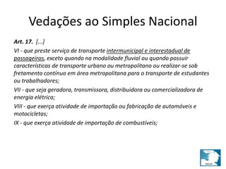 Vedações ao Simples Nacional 
Art. 17. [...] 
VI - que preste serviço de transporte intermunicipal e interestadual de 
passageiros, exceto quando na modalidade fluvial ou quando possuir 
características de transporte urbano ou metropolitano ou realizar-se sob 
fretamento contínuo em área metropolitana para o transporte de estudantes 
ou trabalhadores; 
VII - que seja geradora, transmissora, distribuidora ou comercializadora de 
energia elétrica; 
VIII - que exerça atividade de importação ou fabricação de automóveis e 
motocicletas; 
IX - que exerça atividade de importação de combustíveis; 
 