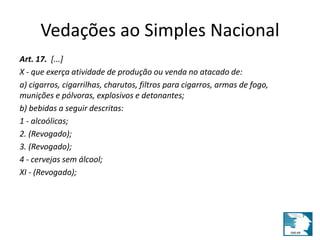 Vedações ao Simples Nacional 
Art. 17. [...] 
X - que exerça atividade de produção ou venda no atacado de: 
a) cigarros, cigarrilhas, charutos, filtros para cigarros, armas de fogo, 
munições e pólvoras, explosivos e detonantes; 
b) bebidas a seguir descritas: 
1 - alcoólicas; 
2. (Revogado); 
3. (Revogado); 
4 - cervejas sem álcool; 
XI - (Revogado); 
 