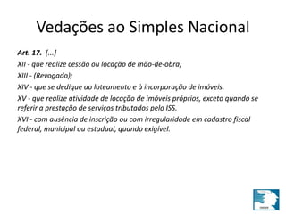 Vedações ao Simples Nacional 
Art. 17. [...] 
XII - que realize cessão ou locação de mão-de-obra; 
XIII - (Revogado); 
XIV - que se dedique ao loteamento e à incorporação de imóveis. 
XV - que realize atividade de locação de imóveis próprios, exceto quando se 
referir a prestação de serviços tributados pelo ISS. 
XVI - com ausência de inscrição ou com irregularidade em cadastro fiscal 
federal, municipal ou estadual, quando exigível. 
 