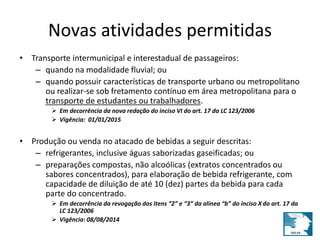 Novas atividades permitidas 
• Transporte intermunicipal e interestadual de passageiros: 
– quando na modalidade fluvial; ou 
– quando possuir características de transporte urbano ou metropolitano 
ou realizar-se sob fretamento contínuo em área metropolitana para o 
transporte de estudantes ou trabalhadores. 
 Em decorrência da nova redação do inciso VI do art. 17 da LC 123/2006 
 Vigência: 01/01/2015 
• Produção ou venda no atacado de bebidas a seguir descritas: 
– refrigerantes, inclusive águas saborizadas gaseificadas; ou 
– preparações compostas, não alcoólicas (extratos concentrados ou 
sabores concentrados), para elaboração de bebida refrigerante, com 
capacidade de diluição de até 10 (dez) partes da bebida para cada 
parte do concentrado. 
 Em decorrência da revogação dos itens “2” e “3” da alínea “b” do inciso X do art. 17 da 
LC 123/2006 
 Vigência: 08/08/2014 
 