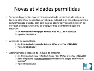 Novas atividades permitidas 
• Serviços decorrentes do exercício de atividade intelectual, de natureza 
técnica, científica, desportiva, artística ou cultural, que constitua profissão 
regulamentada ou não, bem como a que preste serviços de instrutor, de 
corretor, de despachante ou de qualquer tipo de intermediação de 
negócios. 
 Em decorrência da revogação do inciso XI do art. 17 da LC 123/2006 
 Vigência: 08/08/2014 
• Atividade de consultoria. 
 Em decorrência da revogação do inciso XIII do art. 17 da LC 123/2006 
 Vigência: 08/08/2014 
• Administração e locação de imóveis de terceiros 
 Em decorrência da nova redação do incido I do § 5º D do art. 18 da LC 123/2006 
 Antes era previsto “cumulativamente administração e locação de imóveis de 
terceiros” 
 Vigência: 01/01/2015 
 