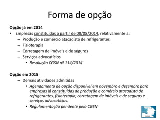Forma de opção 
Opção já em 2014 
• Empresas constituídas a partir de 08/08/2014, relativamente a: 
– Produção e comércio atacadista de refrigerantes 
– Fisioterapia 
– Corretagem de imóveis e de seguros 
– Serviços advocatícios 
• Resolução CGSN nº 114/2014 
Opção em 2015 
– Demais atividades admitidas 
• Agendamento de opção disponível em novembro e dezembro para 
empresas já constituídas de produção e comércio atacadista de 
refrigerantes, fisioterapia, corretagem de imóveis e de seguros e 
serviços advocatícios. 
• Regulamentação pendente pelo CGSN 
 