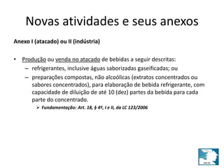 Novas atividades e seus anexos 
Anexo I (atacado) ou II (indústria) 
• Produção ou venda no atacado de bebidas a seguir descritas: 
– refrigerantes, inclusive águas saborizadas gaseificadas; ou 
– preparações compostas, não alcoólicas (extratos concentrados ou 
sabores concentrados), para elaboração de bebida refrigerante, com 
capacidade de diluição de até 10 (dez) partes da bebida para cada 
parte do concentrado. 
 Fundamentação: Art. 18, § 4º, I e II, da LC 123/2006 
 