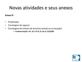 Novas atividades e seus anexos 
Anexo III 
• Fisioterapia 
• Corretagem de seguros 
• Corretagem de imóveis de terceiros (venda ou na locação) 
 Fundamentação: Art. 18, § 5º-B, III, da LC 123/2006 
 
