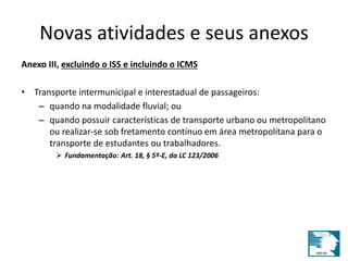 Novas atividades e seus anexos 
Anexo III, excluindo o ISS e incluindo o ICMS 
• Transporte intermunicipal e interestadual de passageiros: 
– quando na modalidade fluvial; ou 
– quando possuir características de transporte urbano ou metropolitano 
ou realizar-se sob fretamento contínuo em área metropolitana para o 
transporte de estudantes ou trabalhadores. 
 Fundamentação: Art. 18, § 5º-E, da LC 123/2006 
 