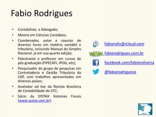 Fabio Rodrigues 
• Contabilista e Advogado; 
• Mestre em Ciências Contábeis; 
• Coordenador, autor e coautor de 
diversos livros em matéria contábil e 
tributária, incluindo Manual do Simples 
Nacional, já em sua quarta edição; 
• Palestrante e professor em cursos de 
pós-graduação (FIPECAFI, IPOG, etc); 
• Pesquisador do grupo de pesquisas em 
Controladoria e Gestão Tributária da 
USP, com trabalhos apresentados em 
diversos países; 
• Avaliador ad hoc da Revista Brasileira 
de Contabilidade do CFC; 
• Sócio da SYSTAX Sistemas Fiscais 
(www.systax.com.br). 
fabioroliv@icloud.com 
fabiorodrigues.com.br 
facebook.com/fabioroliveira 
@fabiorodrigueso 
 