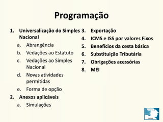 Programação 
1. Universalização do Simples 
Nacional 
a. Abrangência 
b. Vedações ao Estatuto 
c. Vedações ao Simples 
Nacional 
d. Novas atividades 
permitidas 
e. Forma de opção 
2. Anexos aplicáveis 
a. Simulações 
3. Exportação 
4. ICMS e ISS por valores Fixos 
5. Benefícios da cesta básica 
6. Substituição Tributária 
7. Obrigações acessórias 
8. MEI 
 