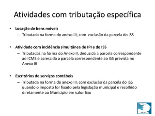 Atividades com tributação específica 
• Locação de bens móveis 
– Tributada na forma do anexo III, com exclusão da parcela do ISS 
• Atividade com incidência simultânea de IPI e de ISS 
– Tributadas na forma do Anexo II, deduzida a parcela correspondente 
ao ICMS e acrescida a parcela correspondente ao ISS prevista no 
Anexo III 
• Escritórios de serviços contábeis 
– Tributada na forma do anexo III, com exclusão da parcela do ISS 
quando o imposto for fixado pela legislação municipal e recolhido 
diretamente ao Município em valor fixo 
 