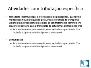 Atividades com tributação específica 
• Transporte intermunicipal e interestadual de passageiros, quando na 
modalidade fluvial ou quando possuir características de transporte 
urbano ou metropolitano ou realizar-se sob fretamento contínuo em 
área metropolitana para o transporte de estudantes ou trabalhadores 
– Tributada na forma do anexo III, com exclusão da parcela do ISS e 
inclusão da parcela do ICMS prevista no Anexo I 
• Comunicação 
– Tributada na forma do anexo III, com exclusão da parcela do ISS e 
inclusão da parcela do ICMS prevista no Anexo I 
 