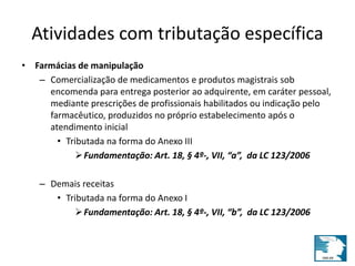 Atividades com tributação específica 
• Farmácias de manipulação 
– Comercialização de medicamentos e produtos magistrais sob 
encomenda para entrega posterior ao adquirente, em caráter pessoal, 
mediante prescrições de profissionais habilitados ou indicação pelo 
farmacêutico, produzidos no próprio estabelecimento após o 
atendimento inicial 
• Tributada na forma do Anexo III 
Fundamentação: Art. 18, § 4º-, VII, “a”, da LC 123/2006 
– Demais receitas 
• Tributada na forma do Anexo I 
Fundamentação: Art. 18, § 4º-, VII, “b”, da LC 123/2006 
 