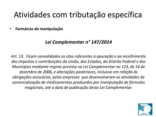 Atividades com tributação específica 
• Farmácias de manipulação 
Lei Complementar n° 147/2014 
Art. 13. Ficam convalidados os atos referentes à apuração e ao recolhimento 
dos impostos e contribuições da União, dos Estados, do Distrito Federal e dos 
Municípios mediante regime previsto na Lei Complementar no 123, de 14 de 
dezembro de 2006, e alterações posteriores, inclusive em relação às 
obrigações acessórias, pelas empresas que desenvolveram as atividades de 
comercialização de medicamentos produzidos por manipulação de fórmulas 
magistrais, até a data de publicação desta Lei Complementar. 
 