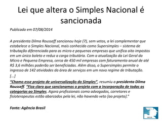 Lei que altera o Simples Nacional é 
sancionada 
Publicado em 07/08/2014 
A presidenta Dilma Rousseff sancionou hoje (7), sem vetos, a lei complementar que 
estabelece o Simples Nacional, mais conhecido como Supersimples – sistema de 
tributação diferenciado para as micro e pequenas empresas que unifica oito impostos 
em um único boleto e reduz a carga tributária. Com a atualização da Lei Geral da 
Micro e Pequena Empresa, cerca de 450 mil empresas com faturamento anual de até 
R$ 3,6 milhões poderão ser beneficiadas. Além disso, o Supersimples permite o 
ingresso de 142 atividades da área de serviços em um novo regime de tributação. 
[...] 
“Chamo esse projeto de universalização do Simples”, resumiu a presidenta Dilma 
Rousseff. “Fica claro que sancionamos o projeto com a incorporação de todas as 
categorias ao Simples. Agora profissionais como advogados, corretores e 
fisioterapeutas estão abarcados pela lei, não havendo veto [ao projeto].” 
Fonte: Agência Brasil 
 