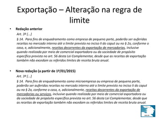 Exportação – Alteração na regra de 
limite 
• Redação anterior 
Art. 3º [...] 
§ 14. Para fins de enquadramento como empresa de pequeno porte, poderão ser auferidas 
receitas no mercado interno até o limite previsto no inciso II do caput ou no § 2o, conforme o 
caso, e, adicionalmente, receitas decorrentes da exportação de mercadorias, inclusive 
quando realizada por meio de comercial exportadora ou da sociedade de propósito 
específico prevista no art. 56 desta Lei Complementar, desde que as receitas de exportação 
também não excedam os referidos limites de receita bruta anual. 
• Nova redação (a partir de 1º/01/2015) 
Art. 3º [...] 
§ 14. Para fins de enquadramento como microempresa ou empresa de pequeno porte, 
poderão ser auferidas receitas no mercado interno até o limite previsto no inciso II do caput 
ou no § 2o, conforme o caso, e, adicionalmente, receitas decorrentes da exportação de 
mercadorias ou serviços, inclusive quando realizada por meio de comercial exportadora ou 
da sociedade de propósito específico prevista no art. 56 desta Lei Complementar, desde que 
as receitas de exportação também não excedam os referidos limites de receita bruta anual. 
 