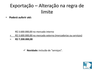 Exportação – Alteração na regra de 
limite 
• Poderá auferir até: 
R$ 3.600.000,00 no mercado interno 
+ R$ 3.600.000,00 no mercado externo (mercadorias ou serviços) 
= R$ 7.200.000,00 
 Novidade: inclusão de “serviços”. 
 