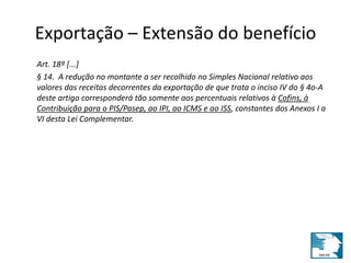 Exportação – Extensão do benefício 
Art. 18º [...] 
§ 14. A redução no montante a ser recolhido no Simples Nacional relativo aos 
valores das receitas decorrentes da exportação de que trata o inciso IV do § 4o-A 
deste artigo corresponderá tão somente aos percentuais relativos à Cofins, à 
Contribuição para o PIS/Pasep, ao IPI, ao ICMS e ao ISS, constantes dos Anexos I a 
VI desta Lei Complementar. 
 