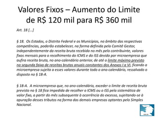 Valores Fixos – Aumento do Limite 
de R$ 120 mil para R$ 360 mil 
Art. 18 [...] 
§ 18. Os Estados, o Distrito Federal e os Municípios, no âmbito das respectivas 
competências, poderão estabelecer, na forma definida pelo Comitê Gestor, 
independentemente da receita bruta recebida no mês pelo contribuinte, valores 
fixos mensais para o recolhimento do ICMS e do ISS devido por microempresa que 
aufira receita bruta, no ano-calendário anterior, de até o limite máximo previsto 
na segunda faixa de receitas brutas anuais constantes dos Anexos I a VI, ficando a 
microempresa sujeita a esses valores durante todo o ano-calendário, ressalvado o 
disposto no § 18-A. 
§ 18-A. A microempresa que, no ano-calendário, exceder o limite de receita bruta 
previsto no § 18 fica impedida de recolher o ICMS ou o ISS pela sistemática de 
valor fixo, a partir do mês subsequente à ocorrência do excesso, sujeitando-se à 
apuração desses tributos na forma das demais empresas optantes pelo Simples 
Nacional. 
 