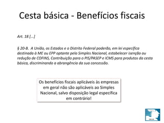 Cesta básica - Benefícios fiscais 
Art. 18 [...] 
§ 20-B. A União, os Estados e o Distrito Federal poderão, em lei específica 
destinada à ME ou EPP optante pelo Simples Nacional, estabelecer isenção ou 
redução de COFINS, Contribuição para o PIS/PASEP e ICMS para produtos da cesta 
básica, discriminando a abrangência da sua concessão. 
Os benefícios fiscais aplicáveis às empresas 
em geral não são aplicáveis ao Simples 
Nacional, salvo disposição legal específica 
em contrário! 
 