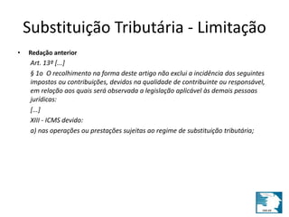 Substituição Tributária - Limitação 
• Redação anterior 
Art. 13º [...] 
§ 1o O recolhimento na forma deste artigo não exclui a incidência dos seguintes 
impostos ou contribuições, devidos na qualidade de contribuinte ou responsável, 
em relação aos quais será observada a legislação aplicável às demais pessoas 
jurídicas: 
[...] 
XIII - ICMS devido: 
a) nas operações ou prestações sujeitas ao regime de substituição tributária; 
 