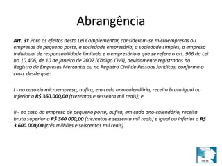 Abrangência 
Art. 3º Para os efeitos desta Lei Complementar, consideram-se microempresas ou 
empresas de pequeno porte, a sociedade empresária, a sociedade simples, a empresa 
individual de responsabilidade limitada e o empresário a que se refere o art. 966 da Lei 
no 10.406, de 10 de janeiro de 2002 (Código Civil), devidamente registrados no 
Registro de Empresas Mercantis ou no Registro Civil de Pessoas Jurídicas, conforme o 
caso, desde que: 
I - no caso da microempresa, aufira, em cada ano-calendário, receita bruta igual ou 
inferior a R$ 360.000,00 (trezentos e sessenta mil reais); e 
II - no caso da empresa de pequeno porte, aufira, em cada ano-calendário, receita 
bruta superior a R$ 360.000,00 (trezentos e sessenta mil reais) e igual ou inferior a R$ 
3.600.000,00 (três milhões e seiscentos mil reais). 
 