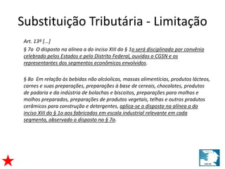 Substituição Tributária - Limitação 
Art. 13º [...] 
§ 7o O disposto na alínea a do inciso XIII do § 1o será disciplinado por convênio 
celebrado pelos Estados e pelo Distrito Federal, ouvidos o CGSN e os 
representantes dos segmentos econômicos envolvidos. 
§ 8o Em relação às bebidas não alcóolicas, massas alimentícias, produtos lácteos, 
carnes e suas preparações, preparações à base de cereais, chocolates, produtos 
de padaria e da indústria de bolachas e biscoitos, preparações para molhos e 
molhos preparados, preparações de produtos vegetais, telhas e outros produtos 
cerâmicos para construção e detergentes, aplica-se o disposto na alínea a do 
inciso XIII do § 1o aos fabricados em escala industrial relevante em cada 
segmento, observado o disposto no § 7o. 
 