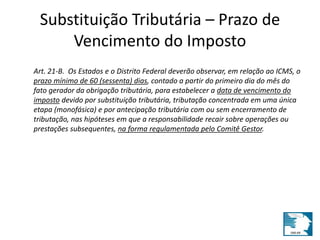 Substituição Tributária – Prazo de 
Vencimento do Imposto 
Art. 21-B. Os Estados e o Distrito Federal deverão observar, em relação ao ICMS, o 
prazo mínimo de 60 (sessenta) dias, contado a partir do primeiro dia do mês do 
fato gerador da obrigação tributária, para estabelecer a data de vencimento do 
imposto devido por substituição tributária, tributação concentrada em uma única 
etapa (monofásica) e por antecipação tributária com ou sem encerramento de 
tributação, nas hipóteses em que a responsabilidade recair sobre operações ou 
prestações subsequentes, na forma regulamentada pelo Comitê Gestor. 
 