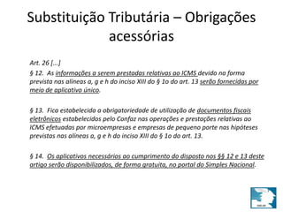 Substituição Tributária – Obrigações 
acessórias 
Art. 26 [...] 
§ 12. As informações a serem prestadas relativas ao ICMS devido na forma 
prevista nas alíneas a, g e h do inciso XIII do § 1o do art. 13 serão fornecidas por 
meio de aplicativo único. 
§ 13. Fica estabelecida a obrigatoriedade de utilização de documentos fiscais 
eletrônicos estabelecidos pelo Confaz nas operações e prestações relativas ao 
ICMS efetuadas por microempresas e empresas de pequeno porte nas hipóteses 
previstas nas alíneas a, g e h do inciso XIII do § 1o do art. 13. 
§ 14. Os aplicativos necessários ao cumprimento do disposto nos §§ 12 e 13 deste 
artigo serão disponibilizados, de forma gratuita, no portal do Simples Nacional. 
 